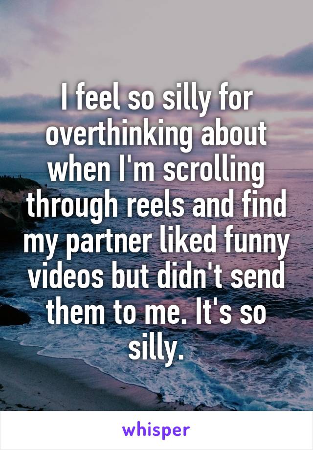 I feel so silly for overthinking about when I'm scrolling through reels and find my partner liked funny videos but didn't send them to me. It's so silly.