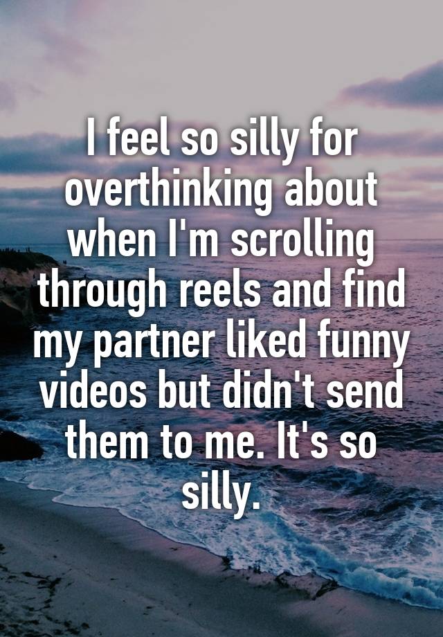 I feel so silly for overthinking about when I'm scrolling through reels and find my partner liked funny videos but didn't send them to me. It's so silly.