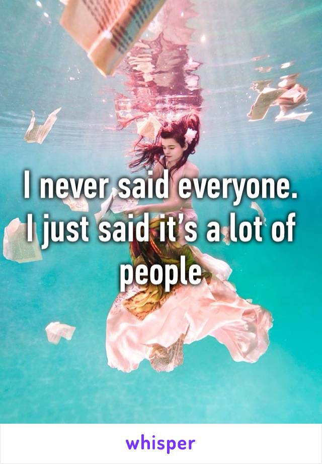 I never said everyone.
I just said it’s a lot of people