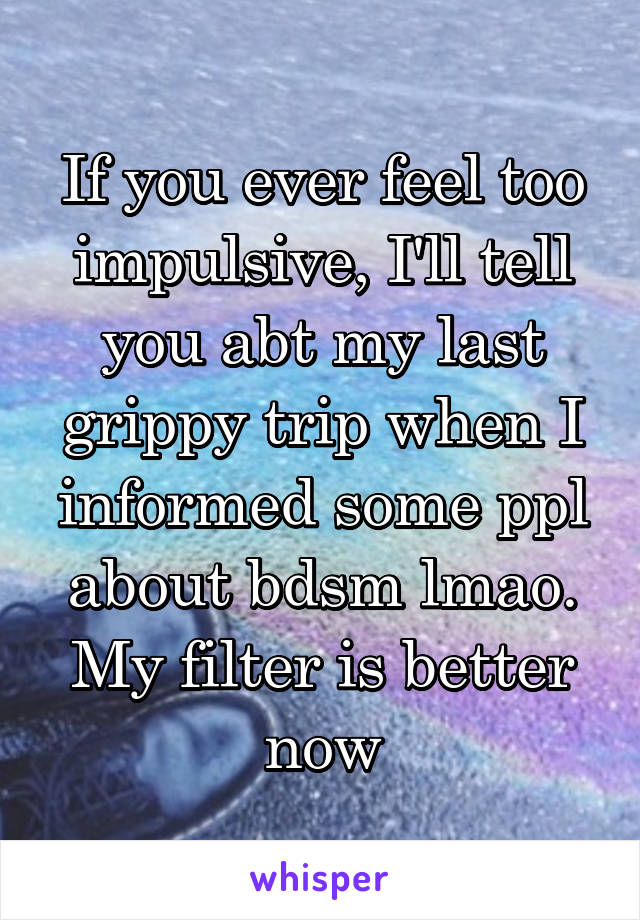 If you ever feel too impulsive, I'll tell you abt my last grippy trip when I informed some ppl about bdsm lmao. My filter is better now