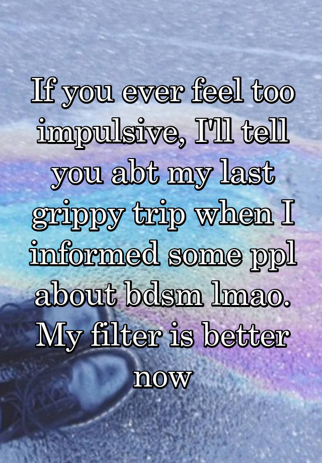 If you ever feel too impulsive, I'll tell you abt my last grippy trip when I informed some ppl about bdsm lmao. My filter is better now