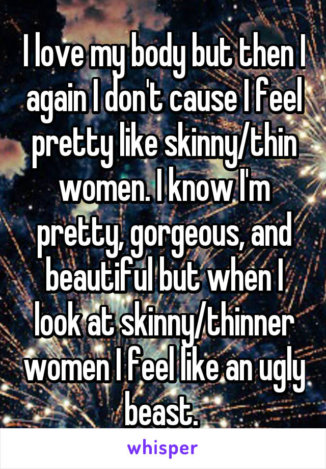 I love my body but then I again I don't cause I feel pretty like skinny/thin women. I know I'm pretty, gorgeous, and beautiful but when I look at skinny/thinner women I feel like an ugly beast. 