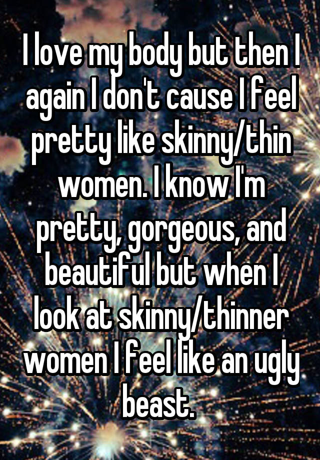 I love my body but then I again I don't cause I feel pretty like skinny/thin women. I know I'm pretty, gorgeous, and beautiful but when I look at skinny/thinner women I feel like an ugly beast. 