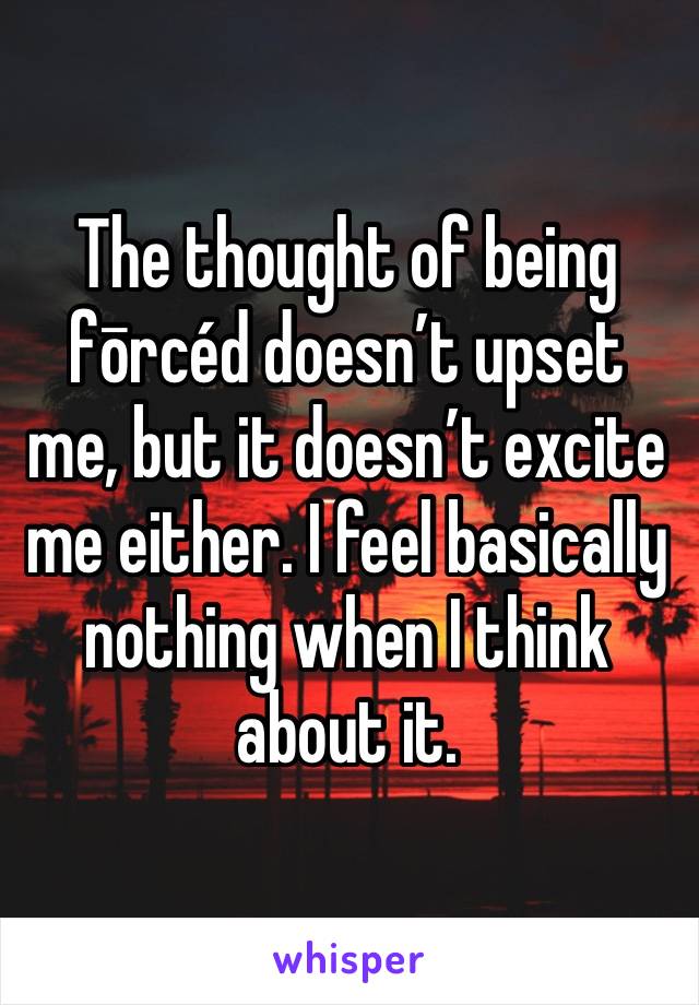 The thought of being fōrcéd doesn’t upset me, but it doesn’t excite me either. I feel basically nothing when I think about it.