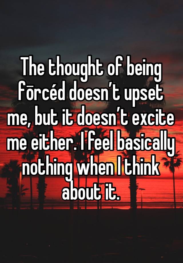 The thought of being fōrcéd doesn’t upset me, but it doesn’t excite me either. I feel basically nothing when I think about it.