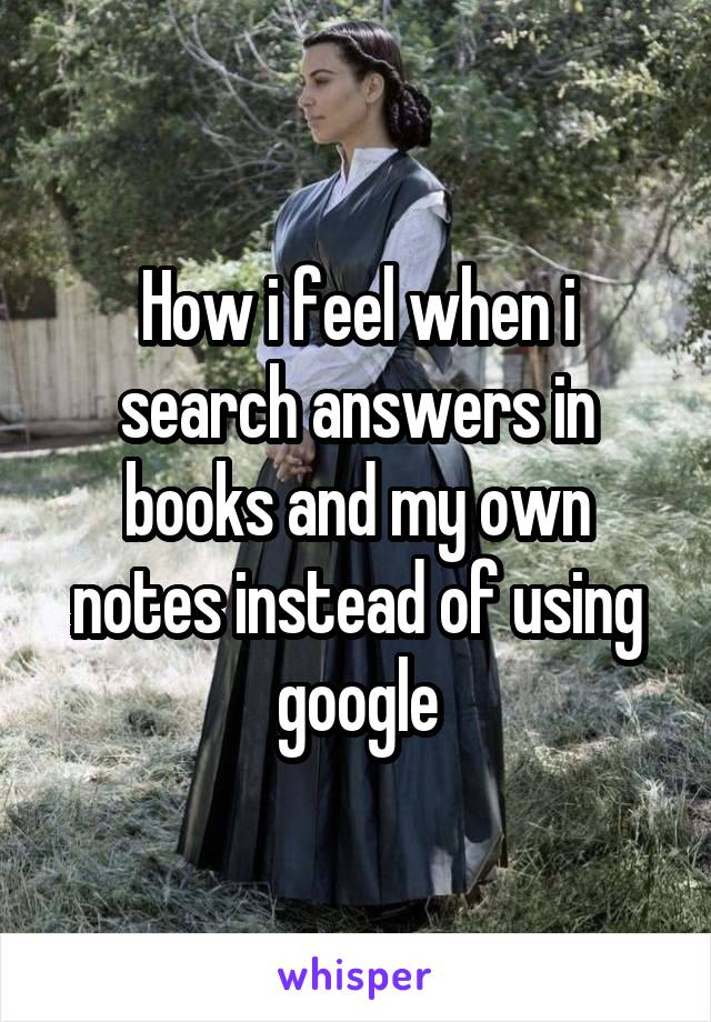 How i feel when i search answers in books and my own notes instead of using google