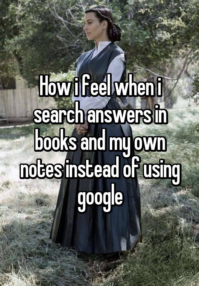 How i feel when i search answers in books and my own notes instead of using google