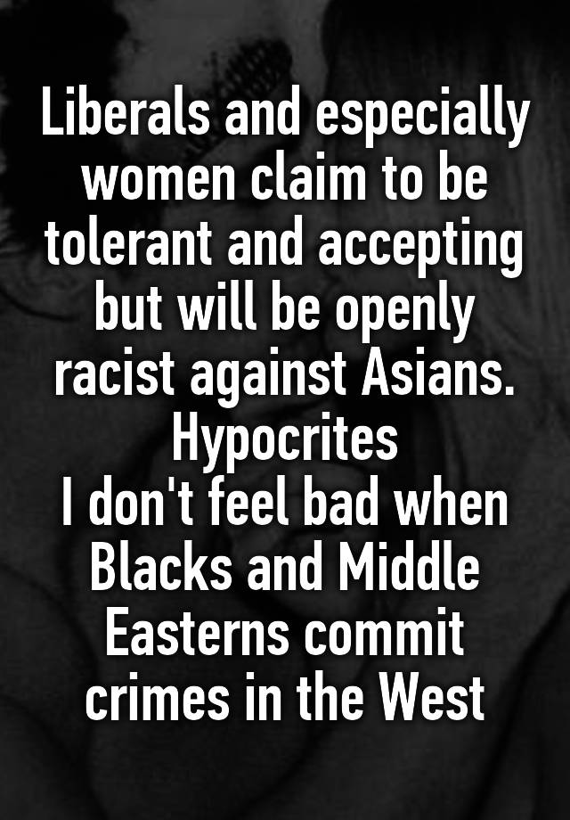 Liberals and especially women claim to be tolerant and accepting but will be openly racist against Asians. Hypocrites
I don't feel bad when Blacks and Middle Easterns commit crimes in the West