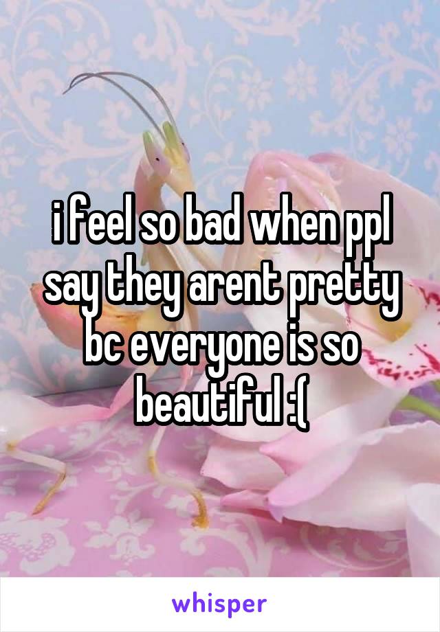 i feel so bad when ppl say they arent pretty bc everyone is so beautiful :(