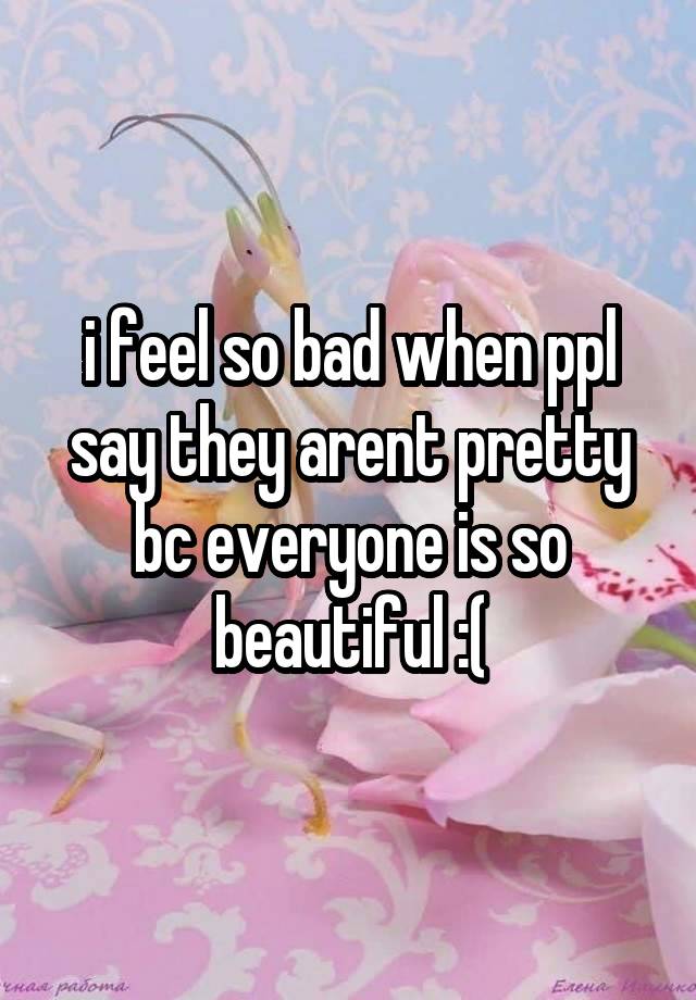 i feel so bad when ppl say they arent pretty bc everyone is so beautiful :(