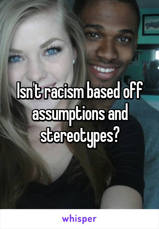 Isn't racism based off assumptions and stereotypes?