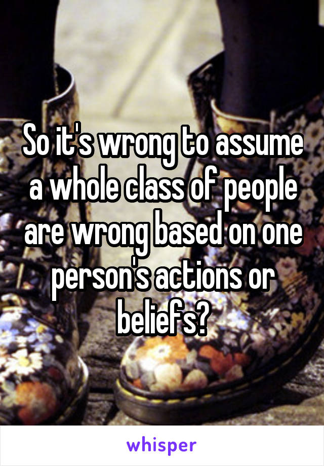 So it's wrong to assume a whole class of people are wrong based on one person's actions or beliefs?