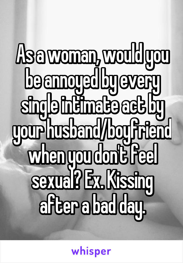 As a woman, would you be annoyed by every single intimate act by your husband/boyfriend when you don't feel sexual? Ex. Kissing after a bad day.