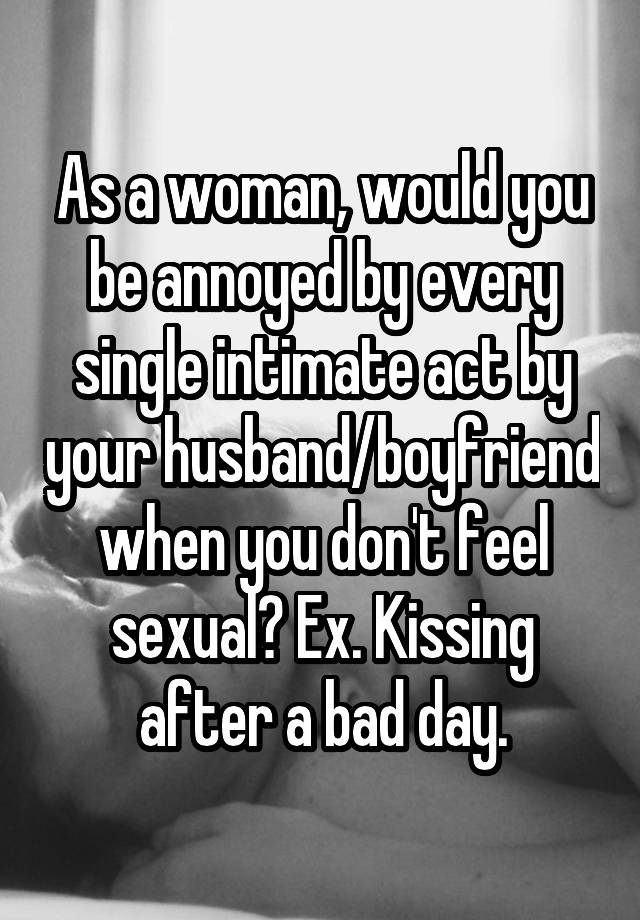 As a woman, would you be annoyed by every single intimate act by your husband/boyfriend when you don't feel sexual? Ex. Kissing after a bad day.