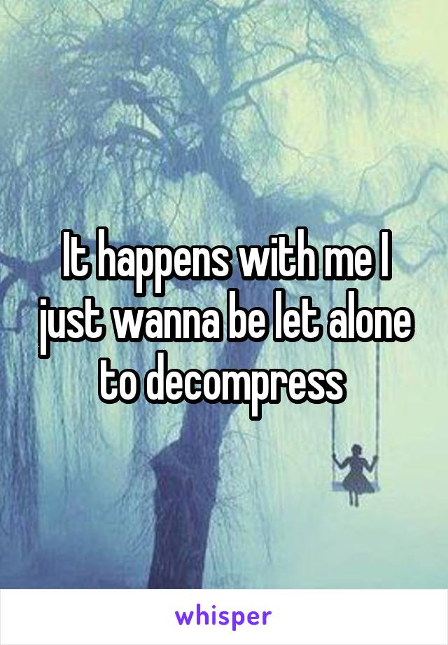 It happens with me I just wanna be let alone to decompress 