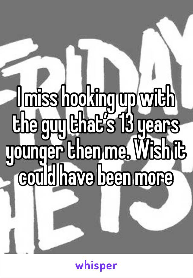 I miss hooking up with the guy that’s 13 years younger then me. Wish it could have been more
