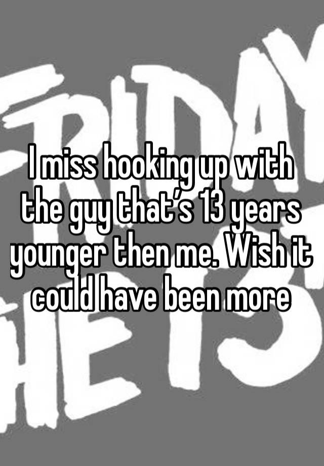 I miss hooking up with the guy that’s 13 years younger then me. Wish it could have been more
