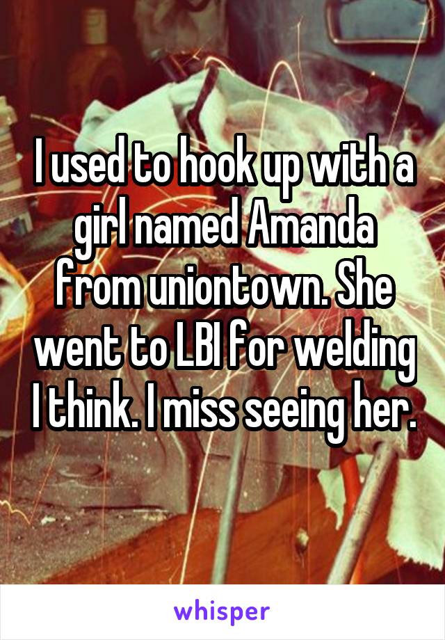 I used to hook up with a girl named Amanda from uniontown. She went to LBI for welding I think. I miss seeing her. 