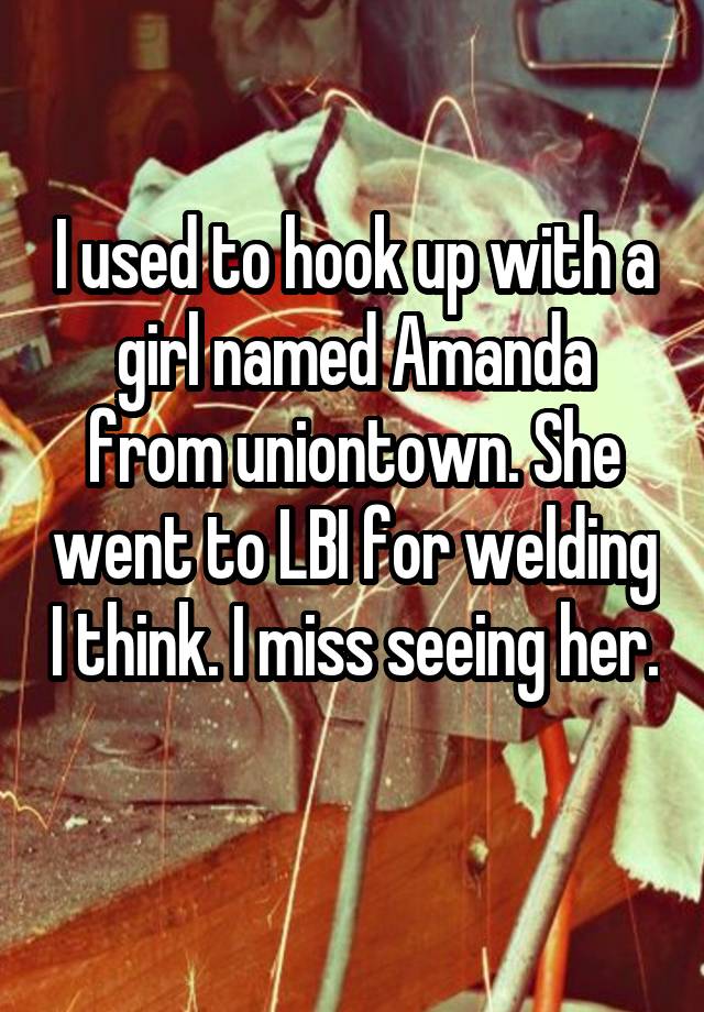 I used to hook up with a girl named Amanda from uniontown. She went to LBI for welding I think. I miss seeing her. 