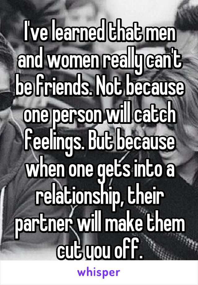 I've learned that men and women really can't be friends. Not because one person will catch feelings. But because when one gets into a relationship, their partner will make them cut you off.