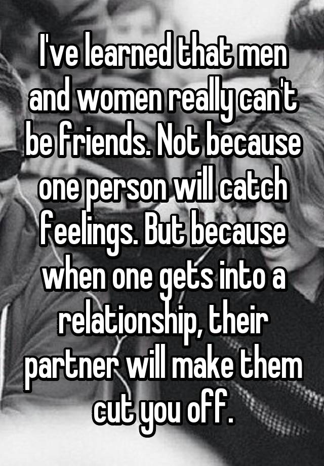 I've learned that men and women really can't be friends. Not because one person will catch feelings. But because when one gets into a relationship, their partner will make them cut you off.