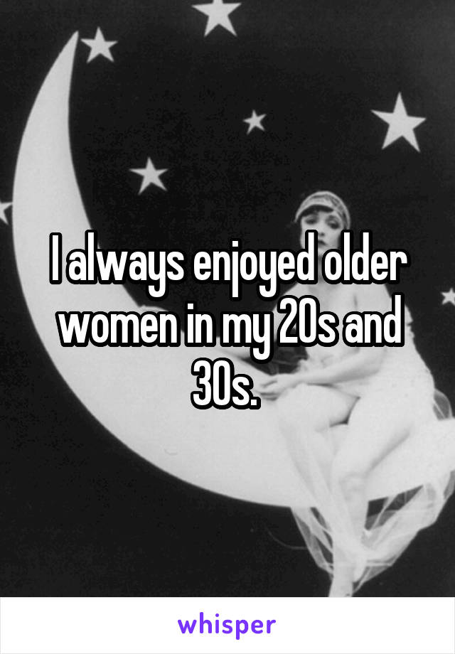 I always enjoyed older women in my 20s and 30s. 