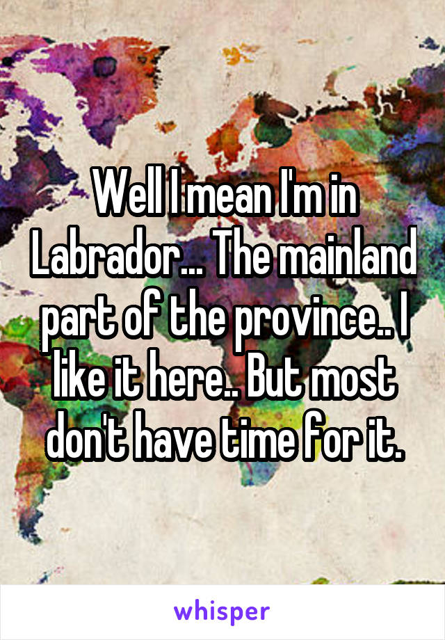 Well I mean I'm in Labrador... The mainland part of the province.. I like it here.. But most don't have time for it.