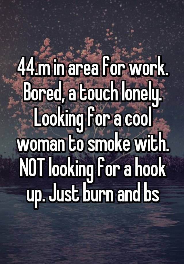 44.m in area for work. Bored, a touch lonely. Looking for a cool woman to smoke with. NOT looking for a hook up. Just burn and bs