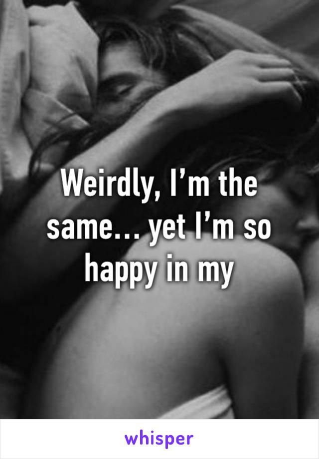 Weirdly, I’m the same… yet I’m so happy in my relationship