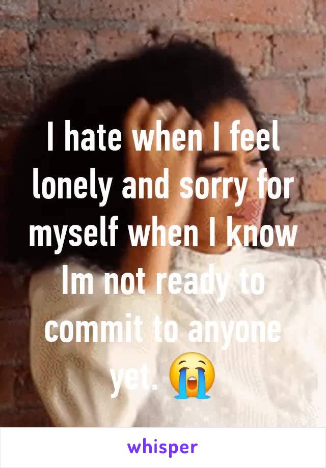 I hate when I feel lonely and sorry for myself when I know Im not ready to commit to anyone yet. 😭