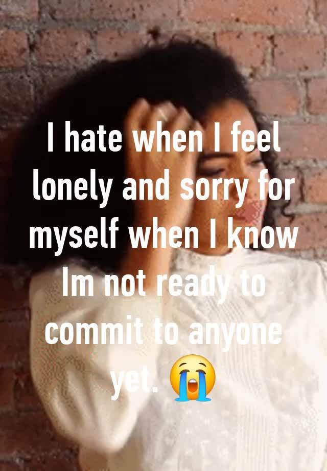 I hate when I feel lonely and sorry for myself when I know Im not ready to commit to anyone yet. 😭