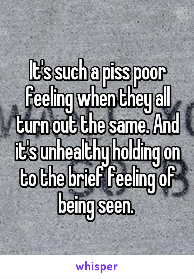 It's such a piss poor feeling when they all turn out the same. And it's unhealthy holding on to the brief feeling of being seen. 