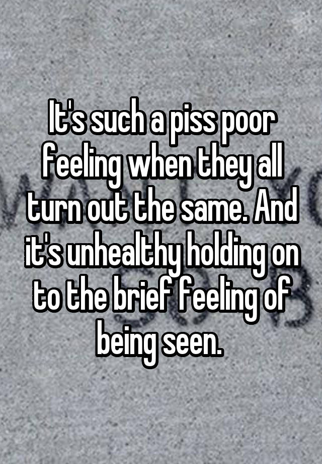 It's such a piss poor feeling when they all turn out the same. And it's unhealthy holding on to the brief feeling of being seen. 