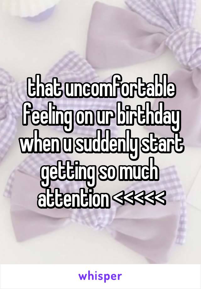 that uncomfortable feeling on ur birthday when u suddenly start getting so much  attention <<<<<