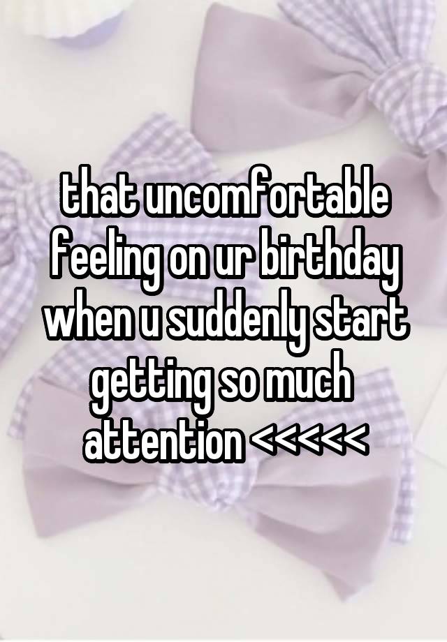 that uncomfortable feeling on ur birthday when u suddenly start getting so much  attention <<<<<