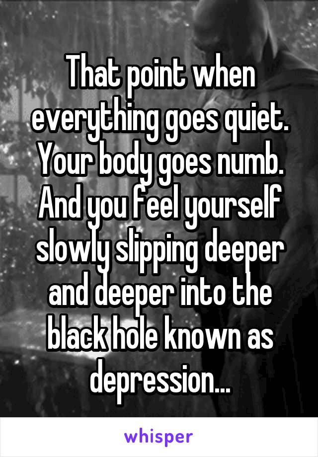 That point when everything goes quiet. Your body goes numb. And you feel yourself slowly slipping deeper and deeper into the black hole known as depression...