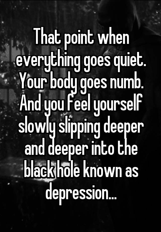 That point when everything goes quiet. Your body goes numb. And you feel yourself slowly slipping deeper and deeper into the black hole known as depression...