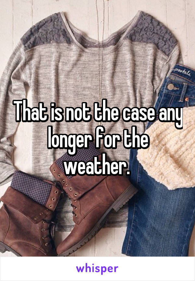 That is not the case any longer for the weather. 