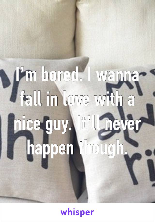 I’m bored. I wanna fall in love with a nice guy. It’ll never happen though.