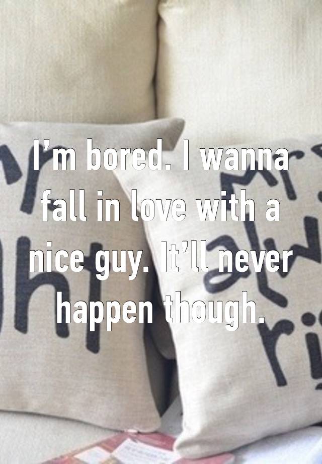 I’m bored. I wanna fall in love with a nice guy. It’ll never happen though.