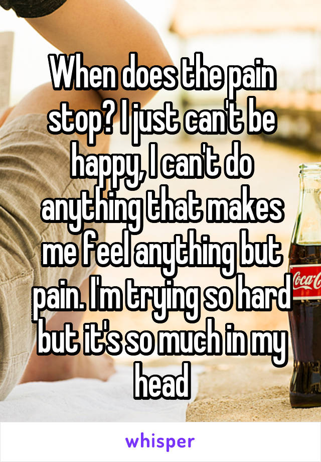 When does the pain stop? I just can't be happy, I can't do anything that makes me feel anything but pain. I'm trying so hard but it's so much in my head