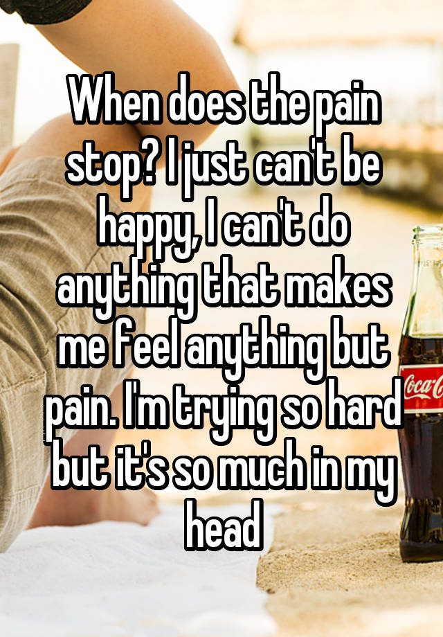 When does the pain stop? I just can't be happy, I can't do anything that makes me feel anything but pain. I'm trying so hard but it's so much in my head