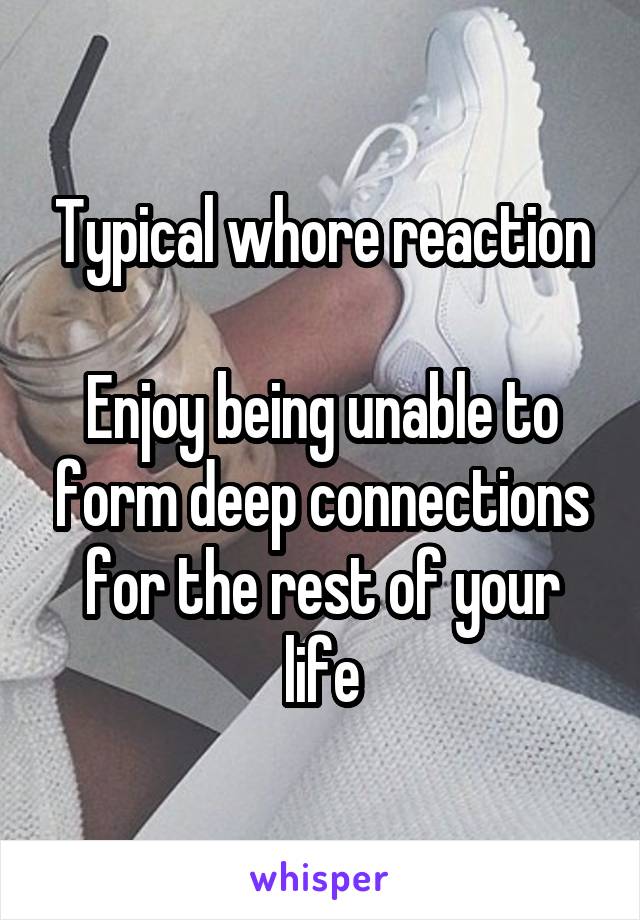 Typical whore reaction

Enjoy being unable to form deep connections for the rest of your life