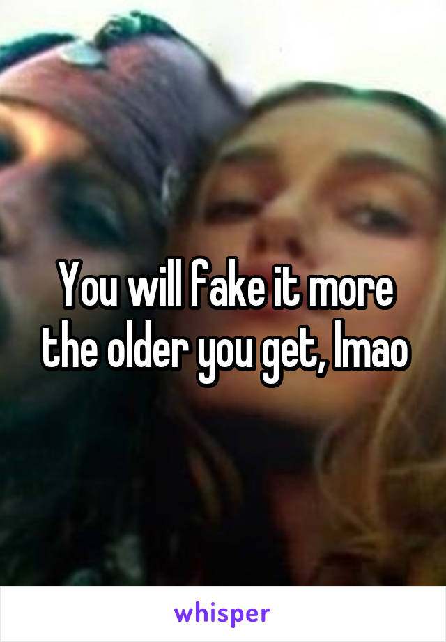 You will fake it more the older you get, lmao
