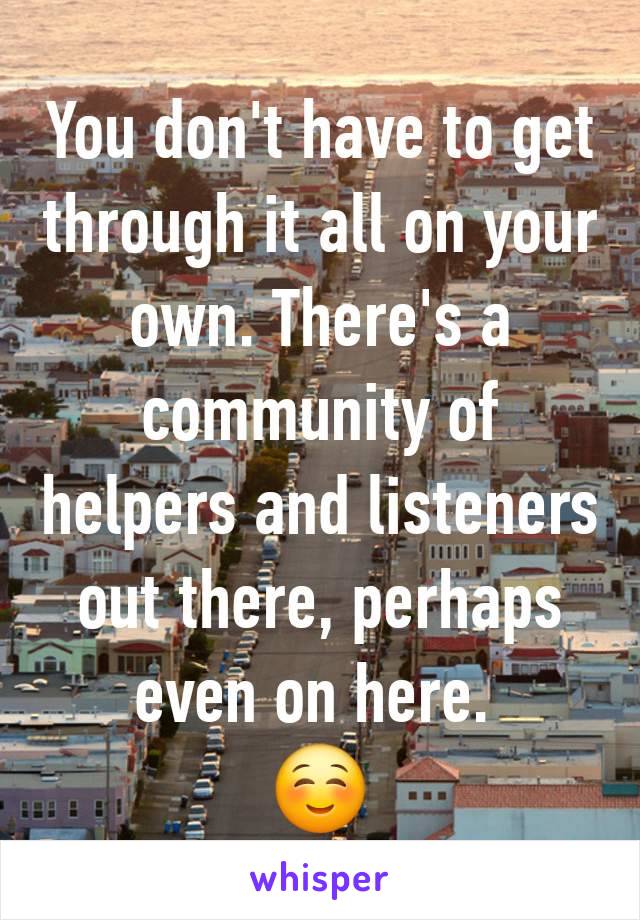 You don't have to get through it all on your own. There's a community of helpers and listeners out there, perhaps even on here. 
☺️