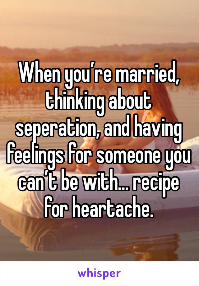 When you’re married, thinking about seperation, and having feelings for someone you can’t be with… recipe for heartache.