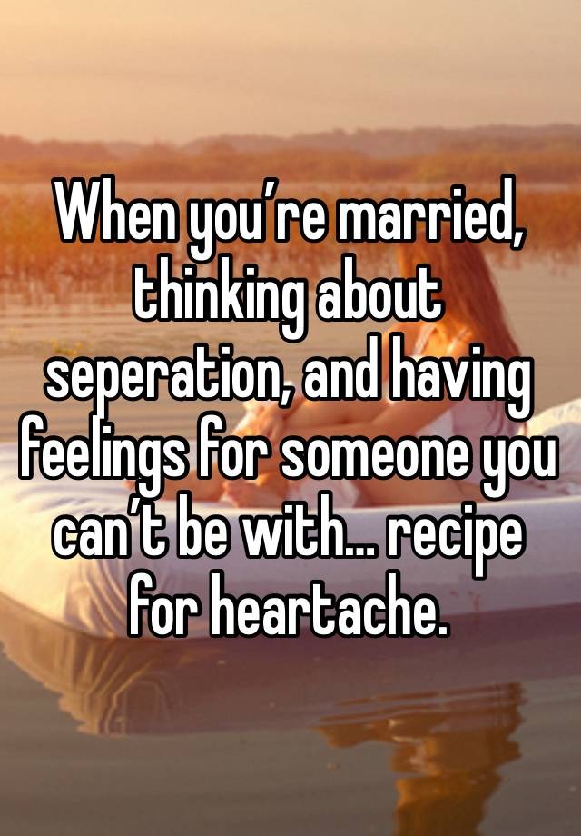 When you’re married, thinking about seperation, and having feelings for someone you can’t be with… recipe for heartache.