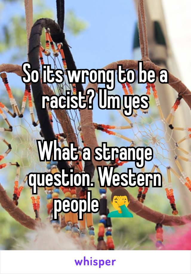 So its wrong to be a racist? Um yes

What a strange question. Western people 🤦‍♂