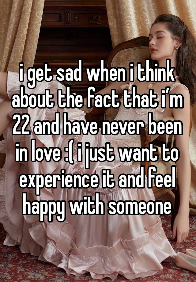 i get sad when i think about the fact that i’m 22 and have never been in love :( i just want to experience it and feel happy with someone 