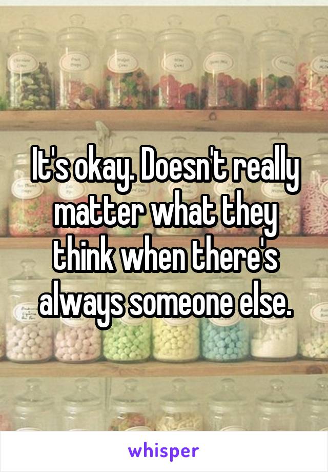 It's okay. Doesn't really matter what they think when there's always someone else.